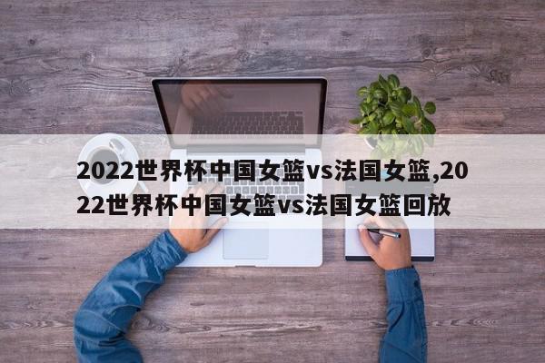 2022世界杯中国女篮vs法国女篮,2022世界杯中国女篮vs法国女篮回放