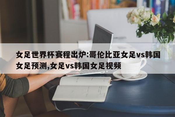 女足世界杯赛程出炉:哥伦比亚女足vs韩国女足预测,女足vs韩国女足视频