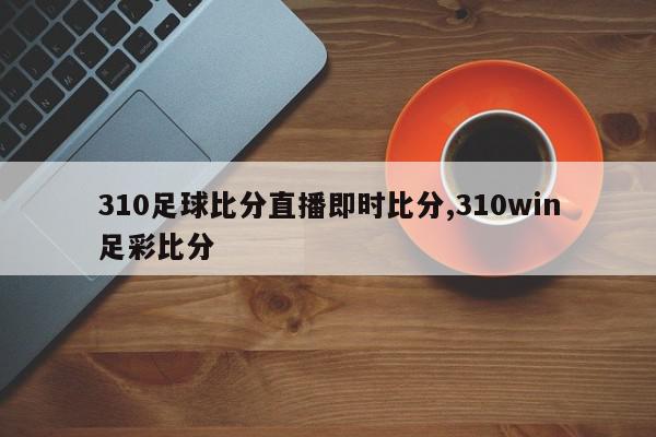 310足球比分直播即时比分,310win足彩比分