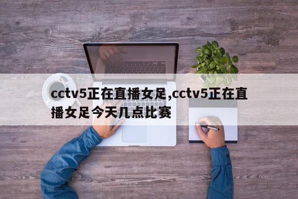 cctv5正在直播女足,cctv5正在直播女足今天几点比赛