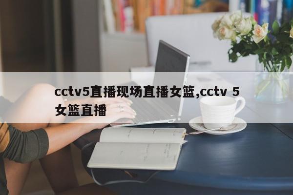 cctv5直播现场直播女篮,cctv 5女篮直播