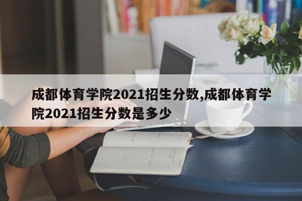 成都体育学院2021招生分数,成都体育学院2021招生分数是多少