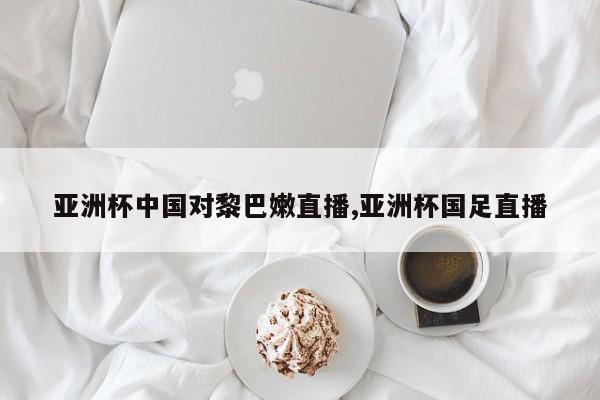 亚洲杯中国对黎巴嫩直播,亚洲杯国足直播