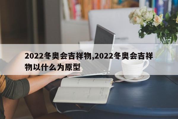 2022冬奥会吉祥物,2022冬奥会吉祥物以什么为原型