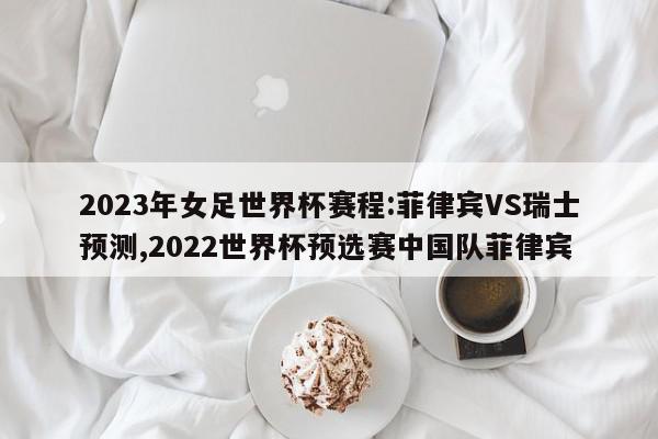 2023年女足世界杯赛程:菲律宾VS瑞士预测,2022世界杯预选赛中国队菲律宾