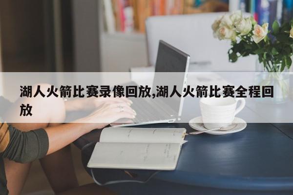 湖人火箭比赛录像回放,湖人火箭比赛全程回放