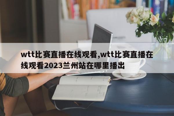 wtt比赛直播在线观看,wtt比赛直播在线观看2023兰州站在哪里播出