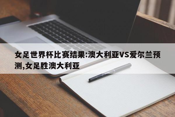 女足世界杯比赛结果:澳大利亚VS爱尔兰预测,女足胜澳大利亚