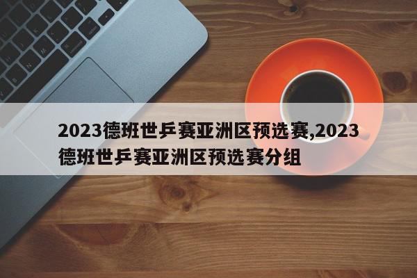 2023德班世乒赛亚洲区预选赛,2023德班世乒赛亚洲区预选赛分组