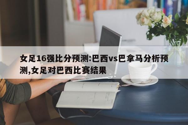 女足16强比分预测:巴西vs巴拿马分析预测,女足对巴西比赛结果