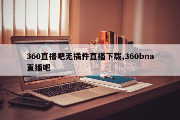 360直播吧无插件直播下载,360bna直播吧