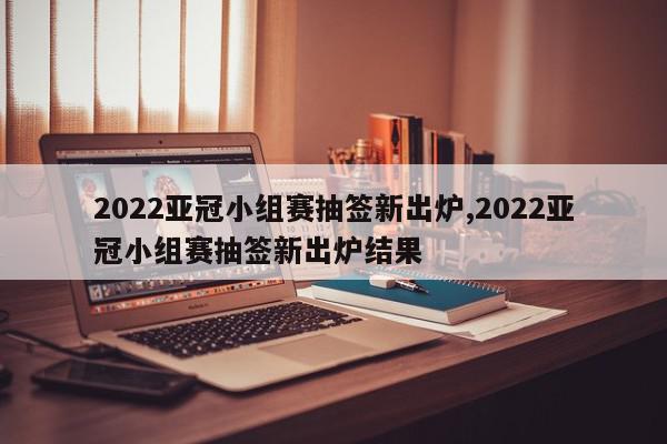 2022亚冠小组赛抽签新出炉,2022亚冠小组赛抽签新出炉结果