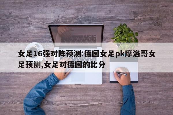 女足16强对阵预测:德国女足pk摩洛哥女足预测,女足对德国的比分