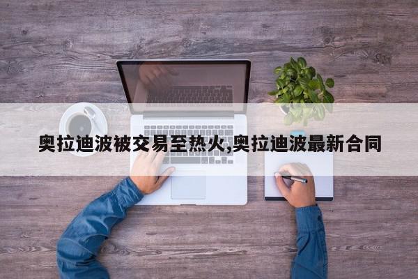 奥拉迪波被交易至热火,奥拉迪波最新合同