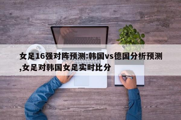 女足16强对阵预测:韩国vs德国分析预测,女足对韩国女足实时比分