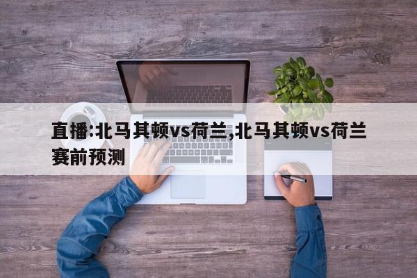 直播:北马其顿vs荷兰,北马其顿vs荷兰赛前预测