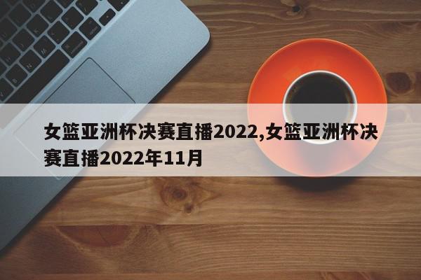 女篮亚洲杯决赛直播2022,女篮亚洲杯决赛直播2022年11月