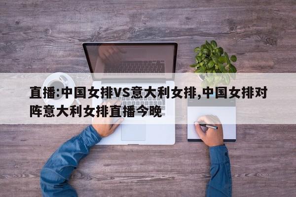 直播:中国女排VS意大利女排,中国女排对阵意大利女排直播今晚