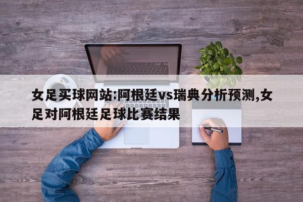 女足买球网站:阿根廷vs瑞典分析预测,女足对阿根廷足球比赛结果