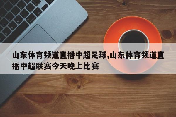 山东体育频道直播中超足球,山东体育频道直播中超联赛今天晚上比赛