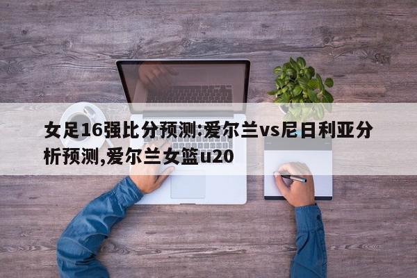 女足16强比分预测:爱尔兰vs尼日利亚分析预测,爱尔兰女篮u20