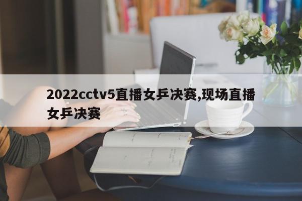 2022cctv5直播女乒决赛,现场直播女乒决赛