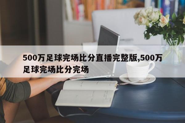 500万足球完场比分直播完整版,500万足球完场比分完场