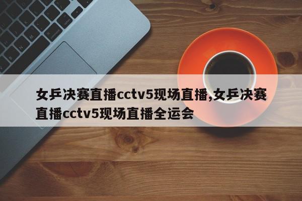 女乒决赛直播cctv5现场直播,女乒决赛直播cctv5现场直播全运会