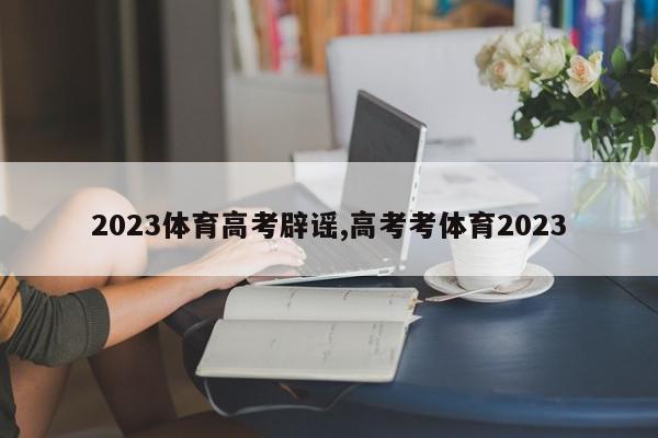 2023体育高考辟谣,高考考体育2023