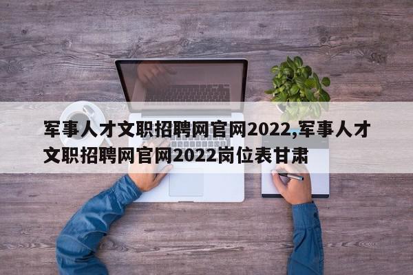 军事人才文职招聘网官网2022,军事人才文职招聘网官网2022岗位表甘肃