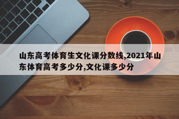 山东高考体育生文化课分数线,2021年山东体育高考多少分,文化课多少分