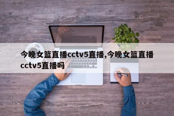 今晚女篮直播cctv5直播,今晚女篮直播cctv5直播吗