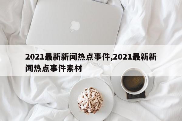 2021最新新闻热点事件,2021最新新闻热点事件素材