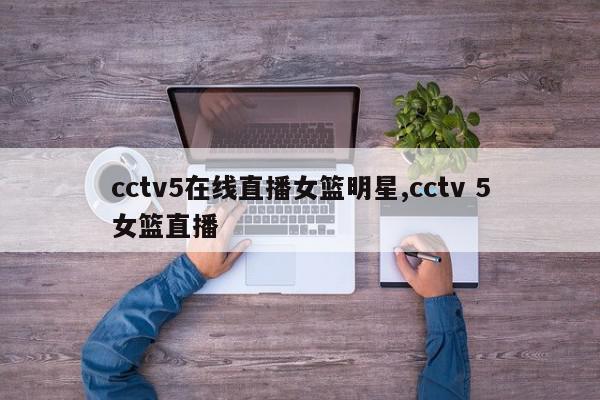 cctv5在线直播女篮明星,cctv 5女篮直播